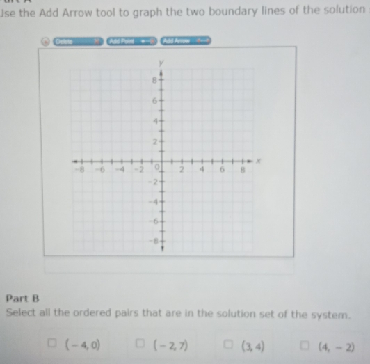 Use the Add Arrow tool to graph the two boundary lines of the solution
Add Pod t Add Arrow 
Part B
Select all the ordered pairs that are in the solution set of the system.
(-4,0) (-2,7) (3,4) (4,-2)