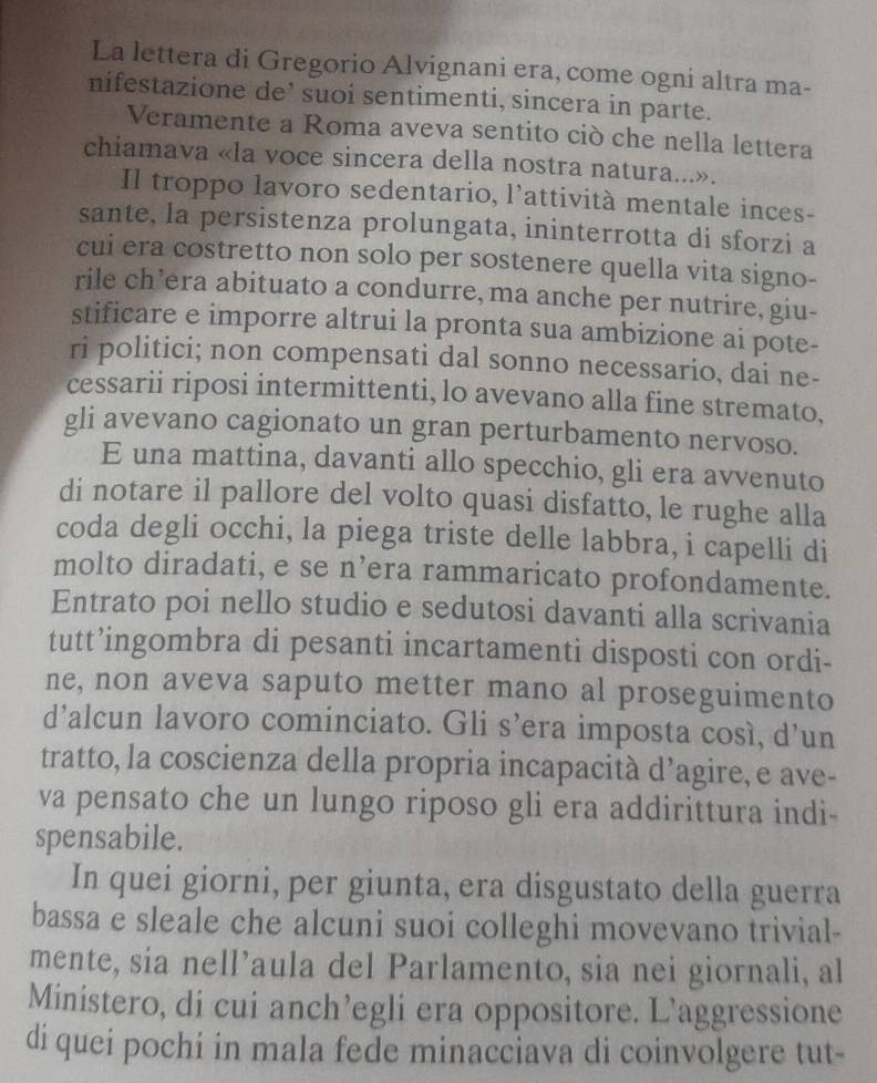 La lettera di Gregorio Alvignani era, come ogni altra ma-
nifestazione de’ suoi sentimenti, sincera in parte.
Veramente a Roma aveva sentito ciò che nella lettera
chiamava «la voce sincera della nostra natura...».
Il troppo lavoro sedentario, l’attività mentale inces-
sante, la persistenza prolungata, ininterrotta di sforzi a
cui era costretto non solo per sostenere quella vita signo-
rile ch’era abituato a condurre, ma anche per nutrire, giu-
stificare e imporre altrui la pronta sua ambizione ai pote-
ri politici; non compensati dal sonno necessario, dai ne-
cessarii riposi intermittenti, lo avevano alla fine stremato,
gli avevano cagionato un gran perturbamento nervoso.
E una mattina, davanti allo specchio, gli era avvenuto
di notare il pallore del volto quasi disfatto, le rughe alla
coda degli occhi, la piega triste delle labbra, i capelli di
molto diradati, e se n’era rammaricato profondamente.
Entrato poi nello studio e sedutosi davanti alla scrivania
tutt’ingombra di pesanti incartamenti disposti con ordi-
ne, non aveva saputo metter mano al proseguimento
d’alcun lavoro cominciato. Gli s’era imposta cosí, d’un
tratto, la coscienza della propria incapacità d’agire, e ave-
va pensato che un lungo riposo gli era addirittura indi-
spensabile.
In quei giorni, per giunta, era disgustato della guerra
bassa e sleale che alcuni suoi colleghi movevano trivial-
mente, sia nell’aula del Parlamento, sia nei giornali, al
Ministero, di cui anch’egli era oppositore. L’aggressione
di quei pochi in mala fede minacciava di coinvolgere tut-