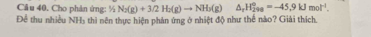 Cho phản ứng: 1/2N_2(g)+3/2H_2(g)to NH_3(g)△ _rH_(298)^o=-45,9kJmol^(-1). 
Để thu nhiều NH_3 thì nên thực hiện phản ứng ở nhiệt độ như thế nào? Giải thích.