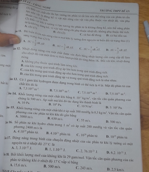 Vật lí - công nghệ
trường thpt dĩ an
Khi (trong đó μ  (1) Đối với chất rần thi lực tương tác phân tứ rật lớn nên thể năng của các phân từ cầu
hể tích V thuộc vào thể tích tạo nên vật là đang kế vì vật nội năng của vật vừa phụ thuộc vào nhiệt độ, vừa pha
(2) Đổi với khi Ji tương vi lực tương tác phần từ là không đảng kế, nên thể năng phân
A. chi (1)
lử là không đáng kế, vì vậy nội năng chi phụ thuộc nhiệt độ, không phụ thuộc thể tích
B. chi (2).
C. cá hai đề đùng. D. cá hai đều sai.
ầu 1. Độ biển thiên nội năng của n mol khi lý tướng đơn nguyên từ biển đổi từ trạng thái (1)
sang trạng thái (2) là D.
A. △ U= 1/2 nR· △ T. B. △ U= 3/2 nR△ T. C. △ U= 5/2 nR· △ T. △ U= 6/2 nR· △ T.
1u 12. Nhiệt dung riêng của một chất được xác định bằng nhiệt lượng cần cung cấp để làm
lớn. rièng
cho nhiệt độ của một đơn vị khỏi lượng chát đô tăng thêm IK. Đôi với khi, nhiệt dung
A, không phụ thuộc quả trình làm nóng khi.
B. của khi trong quả trình đẳng áp lớn hơn trong quá trình đẳng tích.
ong một C, của khi trong quả trình đẳng ấp nhỏ hơn trong quá trình đẳng tích.
D. của khi trong quá trình đẳng ấp và trong quá trình đẳng tích là như nhau.
ău 13. Có 1 gam khi hydrogen được đựng trong bình có thể tích là 4 lít. Mật độ phân từ của
bắt ki chất khi đó là
A. 7,5.10^(22)m^(-3). B. 7,5.10^(25)m^(-3). C. 7,5.10^(19)m^(-3). D. 7,5.10^(23)m^(-3).
Cầu 14, Khối lượng riêng của một chất khi bằng 6. 10^(-2)kg/m^3 , vận tốc căn quân phương của
chúng là 500 m/s. Áp suất mà khí đó tác dụng lên thành bình là
A. 10 Pa B. 10^4Pa. C. 10N/m^2. D. 5.10^3Pa.
u 15. Khổi lượng riêng của một chất khi ở áp suất 300 mmHg là 0.3kg/m^3 Vận tốc căn quân
phương của các phân tử khí khi đó gần bằng
ên. A. 3000 m/s. B. 630 m/s. C. 55 m/s. D. 500 m/s.
16. Số phân tứ khí hydro chứa trong 1m^3 có áp suất 200 mmHg và vận tốc căn quân
phương 2400 m/s là
A. 4.10^(24) phân tử. B. 4.10^(21) phân tử. C. 10^(28) phân tứ. D. 10^(25) phân tứ,
17. Động năng trung bình của chuyển động nhiệt của các phân từ khi lý tưởng có một
nguyên tử ở nhiệt độ 27°C là
A. 3,3.10^(-22)J. B. 1,1.10^(-21)J. C. 2,76.10^(-21)J. D. 6,2.10^(-21)J.
18. Biết khổi lượng mol của không khí là 29 gam/mol. Vận tốc căn quân phương của các
phân tử không khí ở nhiệt độ 17°C xấp xĩ bằng
A. 15,6 m/s. B. 500 m/s. C. 243 m/s. D. 2,5 km/s.