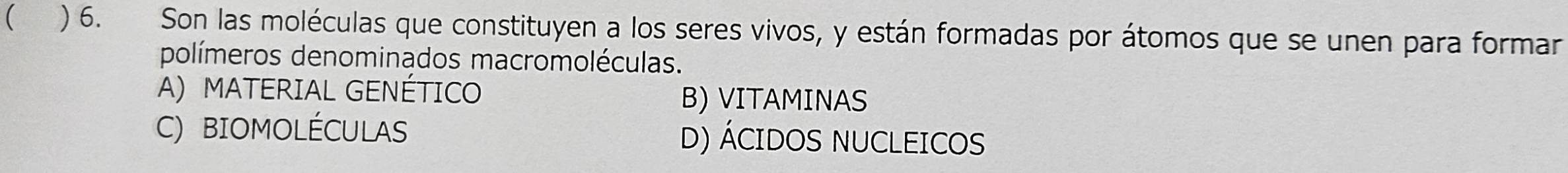 ( ) 6. Son las moléculas que constituyen a los seres vivos, y están formadas por átomos que se unen para formar
polímeros denominados macromoléculas.
A)MATERIAL GENÉTICO
B) VITAMINAS
C) BIOMOLÉCULAS D) ÁCIDOS NUCLEICOS