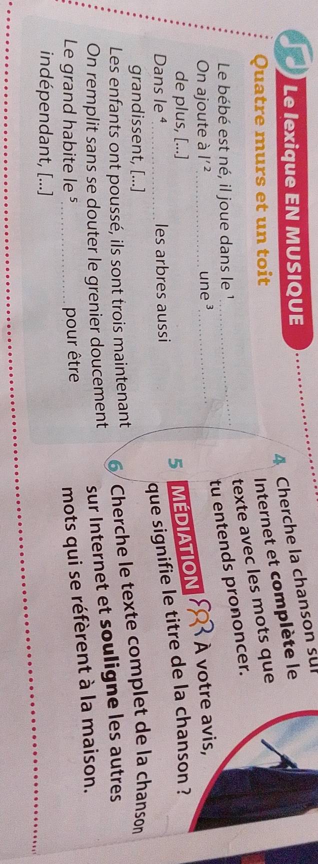 Cherche la chanson sur 
Le lexique EN MUSIQUE 
Quatre murs et un toit 
Internet et complète le 
texte avec les mots que 
Le bébé est né, il joue dans le 1_ 
tu entends prononcer. 
On ajoute à l'^2 _ une ³_ 
À votre avis, 
de plus, [...] 
5AMEDIATION 
Dans le ª_ les arbres aussi 
que signifie le titre de la chanson ? 
grandissent, [...] 
Les enfants ont poussé, ils sont trois maintenant 
6 Cherche le texte complet de la chanson 
On remplit sans se douter le grenier doucement 
sur Internet et souligne les autres 
Le grand habite le⁵_ 
pour être 
mots qui se réfèrent à la maison. 
indépendant, [...]