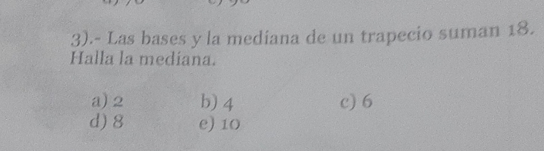 3).- Las bases y la mediana de un trapecio suman 18.
Halla la medíana.
a) 2 b) 4 c) 6
d) 8 e) 10