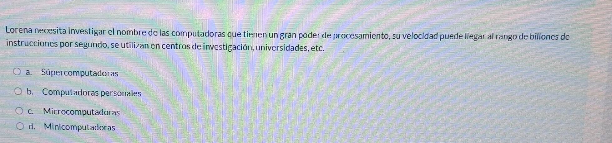 Lorena necesita investigar el nombre de las computadoras que tienen un gran poder de procesamiento, su velocidad puede llegar al rango de billones de
instrucciones por segundo, se utilizan en centros de investigación, universidades, etc.
a. Súpercomputadoras
b. Computadoras personales
c. Microcomputadoras
d. Minicomputadoras