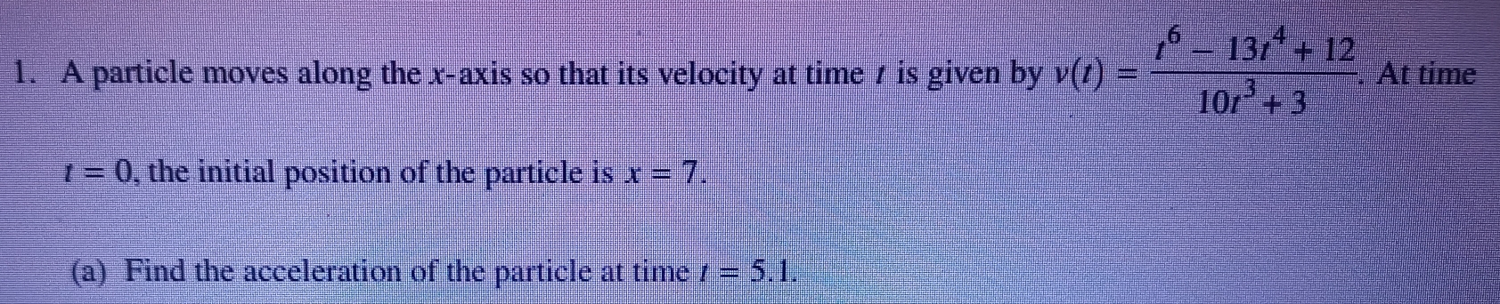 A particle moves along the x-axis so that its velocity at time 7 is given by v(t)= (t^6-13t^4+12)/10t^3+3 . At time
t=0 , the initial position of the particle is x=7. 
(a) Find the acceleration of the particle at time t=5.1.