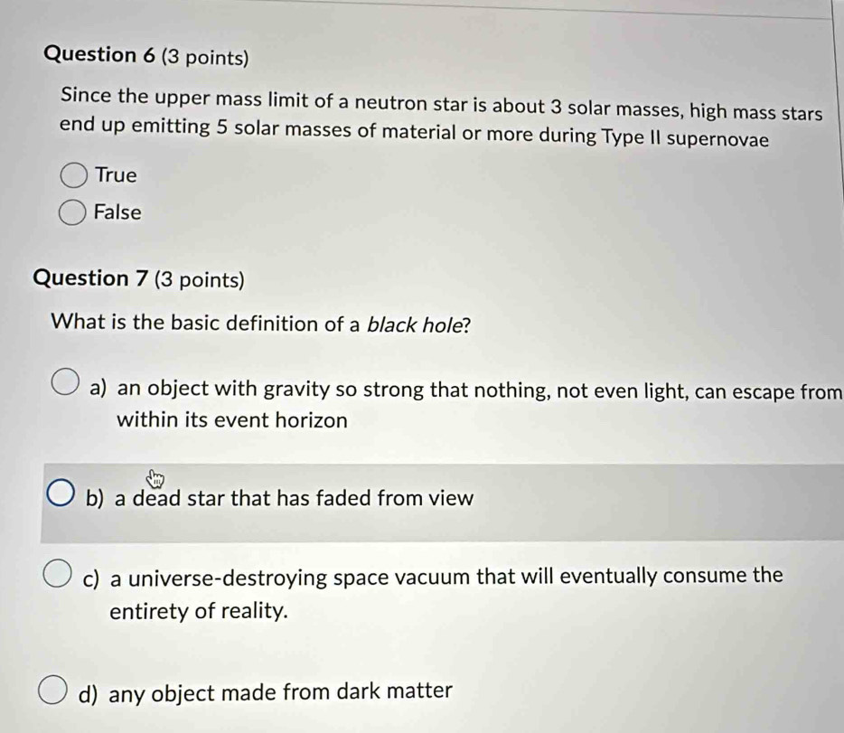 Since the upper mass limit of a neutron star is about 3 solar masses, high mass stars
end up emitting 5 solar masses of material or more during Type II supernovae
True
False
Question 7 (3 points)
What is the basic definition of a black hole?
a) an object with gravity so strong that nothing, not even light, can escape from
within its event horizon
b) a dead star that has faded from view
c) a universe-destroying space vacuum that will eventually consume the
entirety of reality.
d) any object made from dark matter