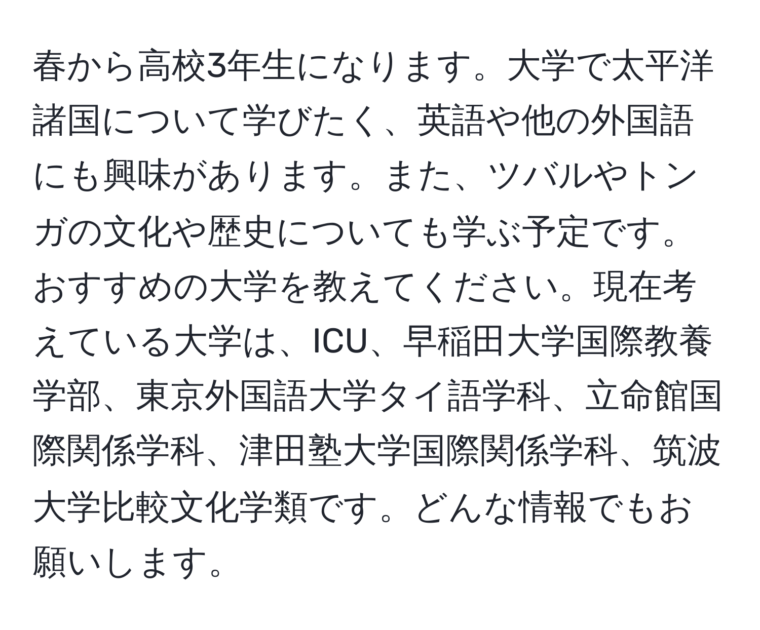 春から高校3年生になります。大学で太平洋諸国について学びたく、英語や他の外国語にも興味があります。また、ツバルやトンガの文化や歴史についても学ぶ予定です。おすすめの大学を教えてください。現在考えている大学は、ICU、早稲田大学国際教養学部、東京外国語大学タイ語学科、立命館国際関係学科、津田塾大学国際関係学科、筑波大学比較文化学類です。どんな情報でもお願いします。