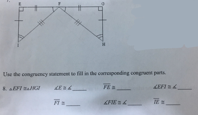 Use the congruency statement to fill in the corresponding congruent parts. 
8. △ EFI≌ △ HGI ∠ E≌ ∠ _ overline FE≌ _ ∠ EFI≌ ∠ _
overline FI≌ _ 
_
∠ FIE≌ ∠ overline IE≌ _