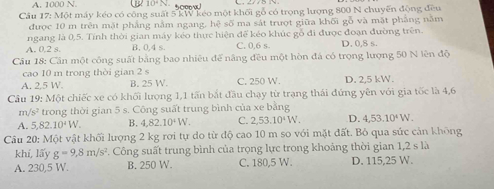 A. 1000 N. B 10^4N. 500w C. 2/75 NV.
Cầâu 17: Một máy kéo có công suất 5 kW kéo một khối gỗ có trọng lượng 800 N chuyến động đều
được 10 m trên mặt phẳng nằm ngang, hệ số ma sát trượt giữa khối gỗ và mặt phẳng năm
ngang là 0,5. Tính thời gian máy kéo thực hiện để kéo khúc gỗ đi được đoạn đường trên.
A. 0,2 s. B. 0,4 s. C. 0,6 s. D. 0,8 s.
Câu 18: Cần một công suất bằng bao nhiêu để nâng đều một hòn đá có trọng lượng 50 N lên độ
cao 10 m trong thời gian 2 s
A. 2,5 W. B. 25 W. C. 250 W. D. 2,5 kW.
Câu 19: Một chiếc xe có khối lượng 1,1 tấn bắt đầu chạy từ trạng thái đứng yên với gia tốc là 4,6
m/s^2 trong thời gian 5 s. Công suất trung bình của xe bằng
A. 5, 82.10^4W. B. 4,82.10^4W. C. 2,53.10^4W. D. 4,53.10^4W. 
Câu 20: Một vật khối lượng 2 kg rơi tự do từ độ cao 10 m so với mặt đất. Bỏ qua sức cản không
khí, lấy g=9,8m/s^2. Công suất trung bình của trọng lực trong khoảng thời gian 1,2 s là
A. 230,5 W. B. 250 W. C. 180,5 W. D. 115,25 W.