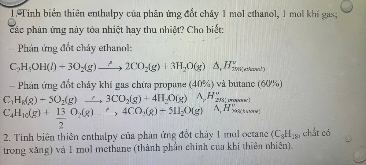 Tính biến thiên enthalpy của phản ứng đốt cháy 1 mol ethanol, 1 mol khí gas; 
các phản ứng này tỏa nhiệt hay thu nhiệt? Cho biết: 
- Phản ứng đốt cháy ethanol:
C_2H_5OH(l)+3O_2(g)xrightarrow i°2CO_2(g)+3H_2O(g)△ _rH_(298(ethanol))^o
- Phản ứng đốt cháy khí gas chứa propane (40% ) và butane (60° o
C_3H_8(g)+5O_2(g)xrightarrow rho 3CO_2(g)+4H_2O(g)△ _rH_298(propane)
C_4H_10(g)+ 13/2 O_2(g)xrightarrow rho 4CO_2(g)+5H_2O(g)△ _rH_298(butane)
2. Tính biên thiên enthalpy của phản ứng đốt cháy 1 mol octane (C_8H_18 , chất có 
trong xăng) và 1 mol methane (thành phần chính của khí thiên nhiên).