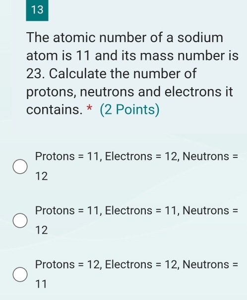 The atomic number of a sodium
atom is 11 and its mass number is
23. Calculate the number of
protons, neutrons and electrons it
contains. * (2 Points)
Protons =11 , Electrons =12 , Neutrons =
12
Protons =11 , Electrons =11 , Neutrons =
12
Protons =12 , Electrons =12 , Neutrons =
11