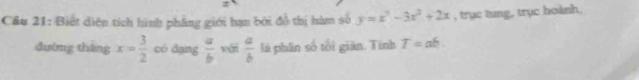 Biết diện tích hình phẳng giới hạn bởi đồ thị hàm số y=x^3-3x^2+2x , trục tung, trục hoành, 
đường tháng x= 3/2  có dang  a/b  xái  a/b  là phân số tôi giản. Tình T=ab.