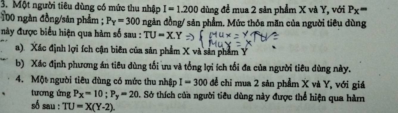 Một người tiêu dùng có mức thu nhập I=1.200 dùng để mua 2 sản phẩm X và Y, với P_X=
100 ngàn đồng/sản phẩm ; P_Y=300 ngàn đồng/ sản phẩm. Mức thỏa mãn của người tiêu dùng 
này được biểu hiện qua hàm số sau : TU=X.Y
a). Xác định lợi ích cận biên của sản phẩm X và sản phẩm Ý
b) Xác định phương án tiêu dùng tối ưu và tổng lợi ích tối đa của người tiêu dùng này. 
4. Một người tiêu dùng có mức thu nhập I=300 để chi mua 2 sản phẩm X và Y, với giá 
tương ứng P_X=10; P_y=20 0. Sở thích của người tiêu dùng này được thể hiện qua hàm 
số sau : TU=X(Y-2).