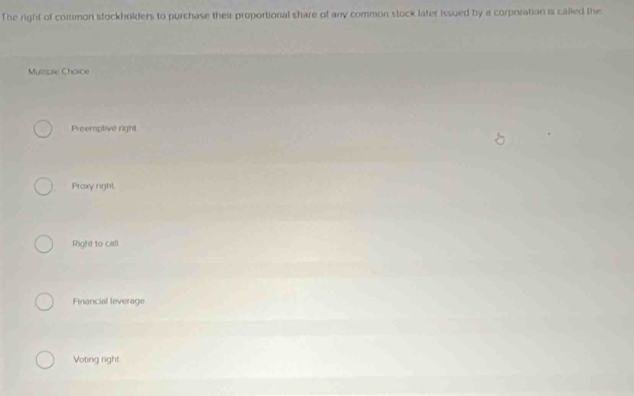 The right of common stockholders to purchase their proportional share of any common stock later issued by a corporation is called the
Mulple Choice
Preemptive right
Proxy right
Right to call
Financial leverage
Voting right