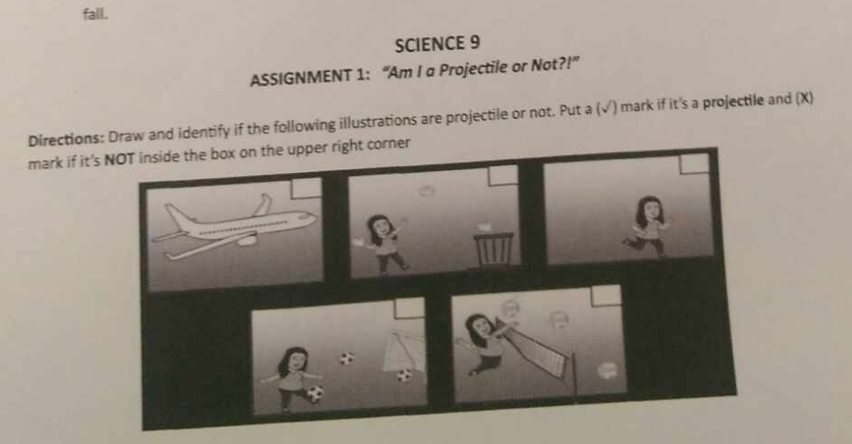 fall. 
SCIENCE 9 
ASSIGNMENT 1: “Am I a Projectile or Not?!” 
Directions: Draw and identify if the following illustrations are projectile or not. Put a (√) mark if it's a projectile and (X) 
mark if it'rner