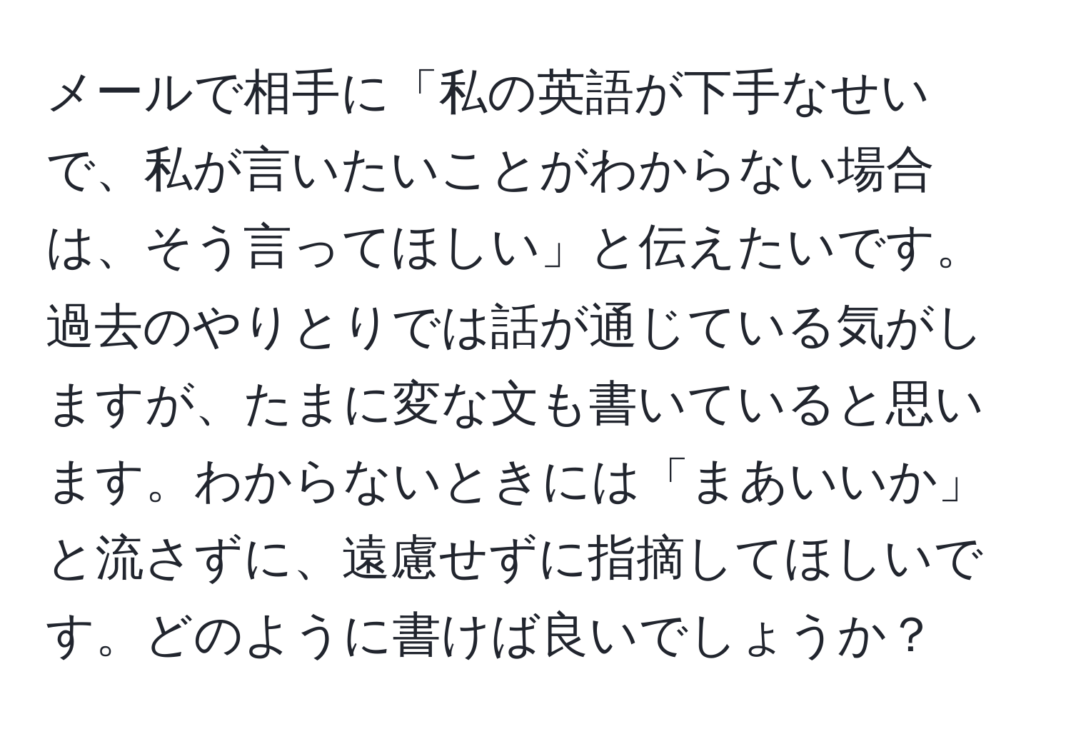 メールで相手に「私の英語が下手なせいで、私が言いたいことがわからない場合は、そう言ってほしい」と伝えたいです。過去のやりとりでは話が通じている気がしますが、たまに変な文も書いていると思います。わからないときには「まあいいか」と流さずに、遠慮せずに指摘してほしいです。どのように書けば良いでしょうか？