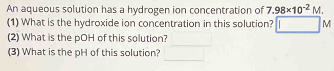 An aqueous solution has a hydrogen ion concentration of 7.98* 10^(-2)M. 
(1) What is the hydroxide ion concentration in this solution? □ □ N
(2) What is the pOH of this solution? 
(3) What is the pH of this solution?