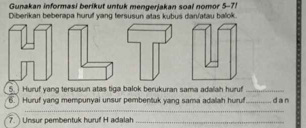 Gunakan informasi berikut untuk mengerjakan soal nomor 5-7! 
Diberikan beberapa huruf yang tersusun atas kubus dan/atau balok. 
5.) Huruf yang tersusun atas tiga balok berukuran sama adalah huruf_ 
6. ) Huruf yang mempunyai unsur pembentuk yang sama adalah huruf _da n 
_ 
7. ) Unsur pembentuk huruf H adalah_