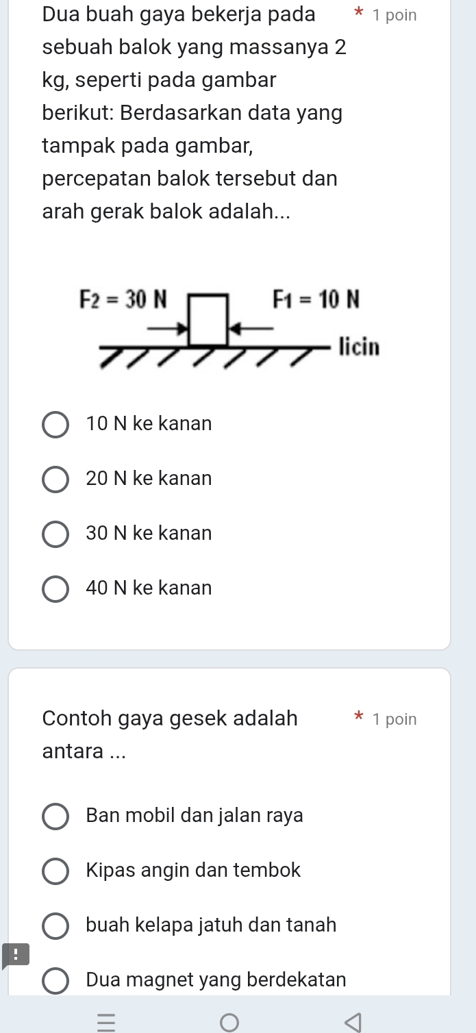 Dua buah gaya bekerja pada * 1 poin
sebuah balok yang massanya 2
kg, seperti pada gambar
berikut: Berdasarkan data yang
tampak pada gambar,
percepatan balok tersebut dan
arah gerak balok adalah...
10 N ke kanan
20 N ke kanan
30 N ke kanan
40 N ke kanan
Contoh gaya gesek adalah 1 poin
antara ...
Ban mobil dan jalan raya
Kipas angin dan tembok
buah kelapa jatuh dan tanah
!
Dua magnet yang berdekatan