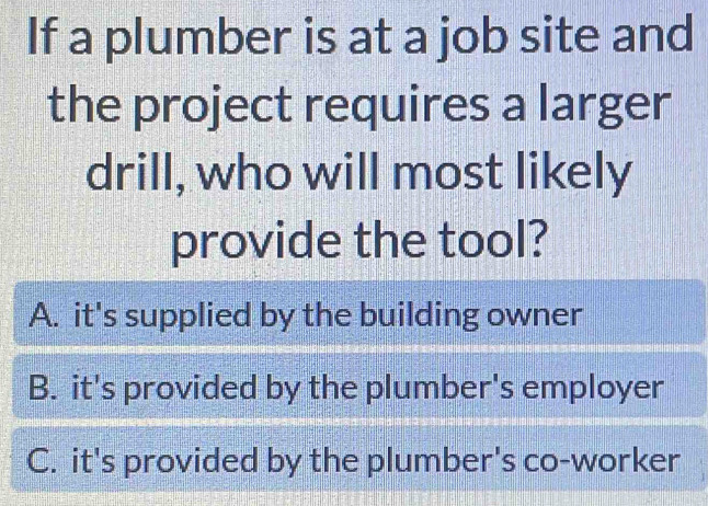 If a plumber is at a job site and
the project requires a larger
drill, who will most likely
provide the tool?
A. it's supplied by the building owner
B. it's provided by the plumber's employer
C. it's provided by the plumber's co-worker