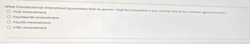 What Constitutional Amendment guarantees that no person “shall be compelled in any criminal case to be a witness against himself'?
First Amendment
Fourteenth Amendment
Fourth Amendment
Fifth Amendment