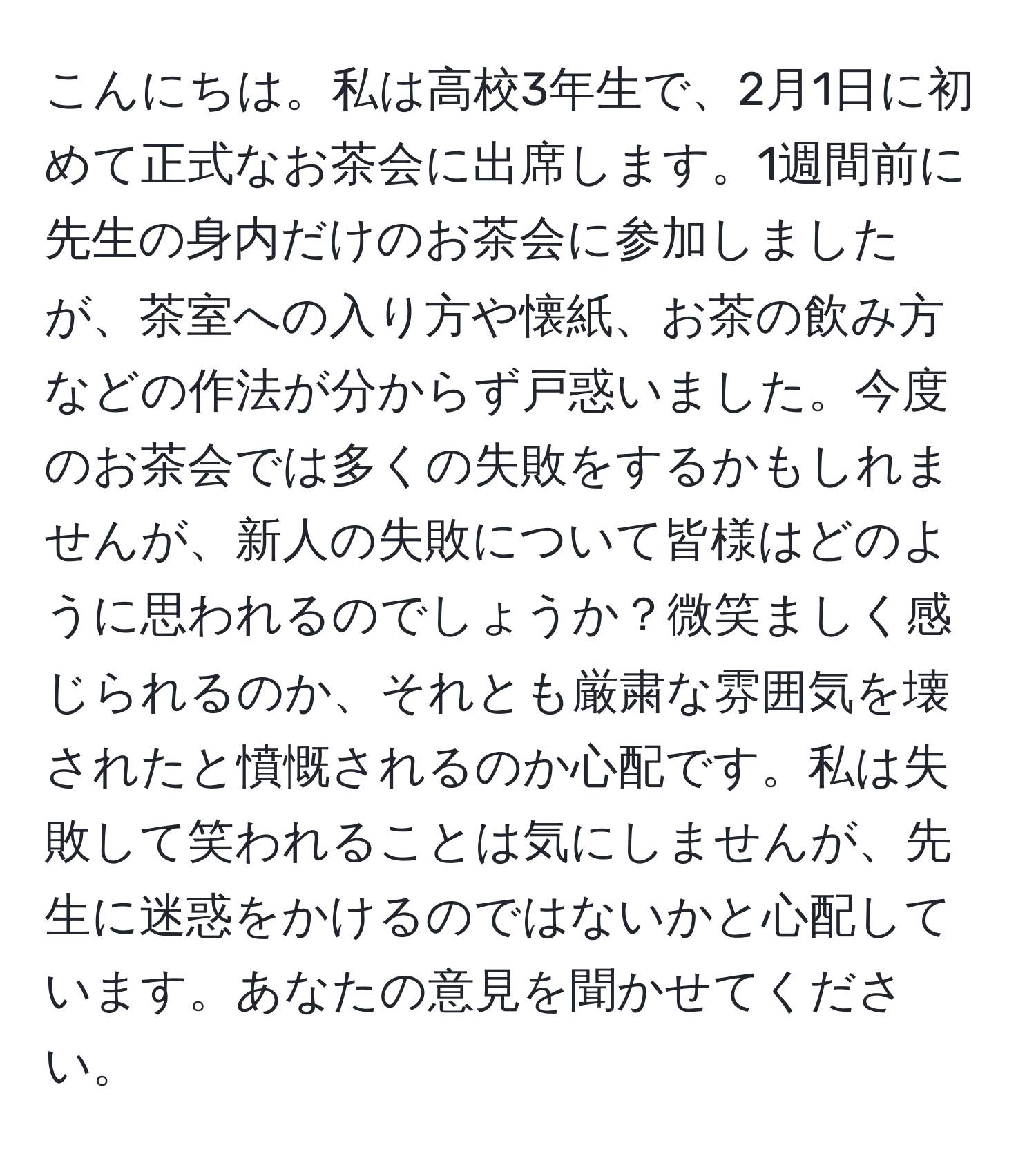 こんにちは。私は高校3年生で、2月1日に初めて正式なお茶会に出席します。1週間前に先生の身内だけのお茶会に参加しましたが、茶室への入り方や懐紙、お茶の飲み方などの作法が分からず戸惑いました。今度のお茶会では多くの失敗をするかもしれませんが、新人の失敗について皆様はどのように思われるのでしょうか？微笑ましく感じられるのか、それとも厳粛な雰囲気を壊されたと憤慨されるのか心配です。私は失敗して笑われることは気にしませんが、先生に迷惑をかけるのではないかと心配しています。あなたの意見を聞かせてください。