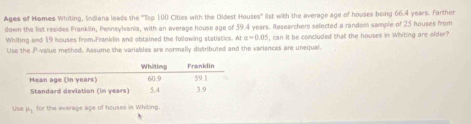 Ages of Homes Whiting, Indiana leads the "Top 100 Cities with the Oldest Houses" list with the average age of houses being 66.4 years. Farther 
down the list resides Franklin, Pennsylvania, with an average house age of 59.4 years. Researchers selected a random sample of 25 houses from 
Whiting and 19 houses from.Franklin and obtained the following statistics. At alpha =0.05 , can it be concluded that the houses in Whiting are older? 
Use the P -value method. Assume the variables are normally distributed and the variances are unequal. 
Use mu _1 for the average age of houses in Whiting.