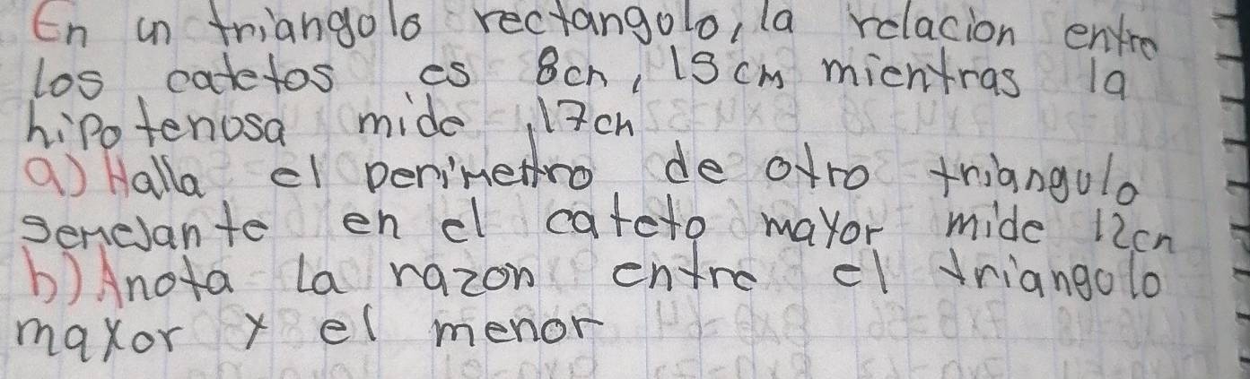 En an triangolo rectangolo, la relacion envre 
los catetos es 8ch, 13cm mieniras 1a 
hipotenosa mide 3ch
a Halla ef penimethro de otro triangulo 
senesante enc cateto mayor mide 12cn
b)Anota La razon entrccl vriangolo 
maxor x el menor