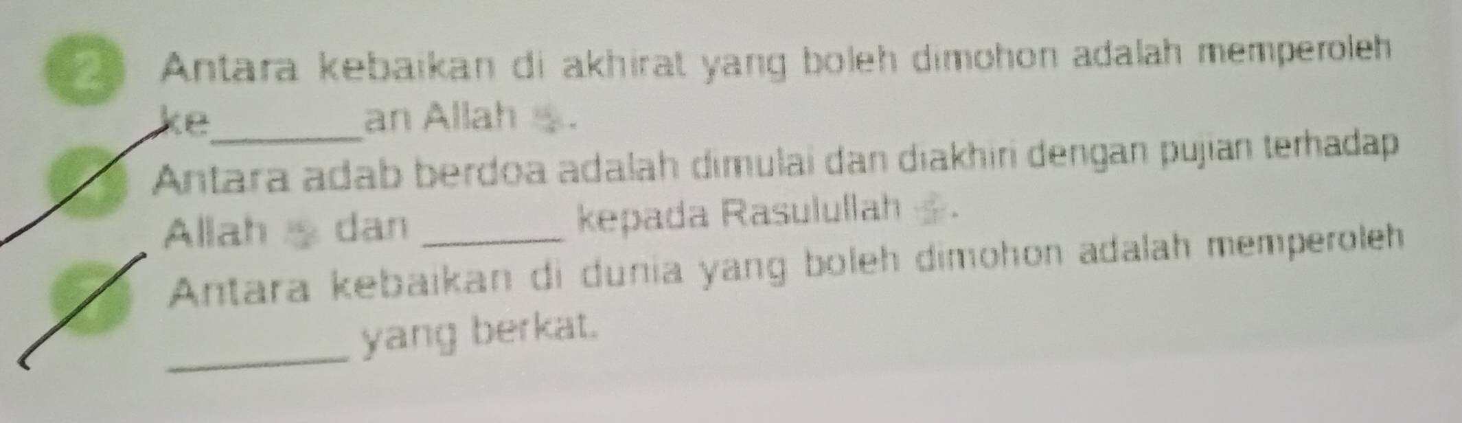 Antara kebaïkan di akhirat yang boleh dimohon adalah memperoleh 
ke_ an Allah . 
Antara adab berdoa adalah dimulai dan diakhiri dengan pujian terhadap 
Allah dan _kepada Rasulullah . 
Antara kebaikan di dunia yang boleh dimohon adalah memperoleh 
_yang berkat.