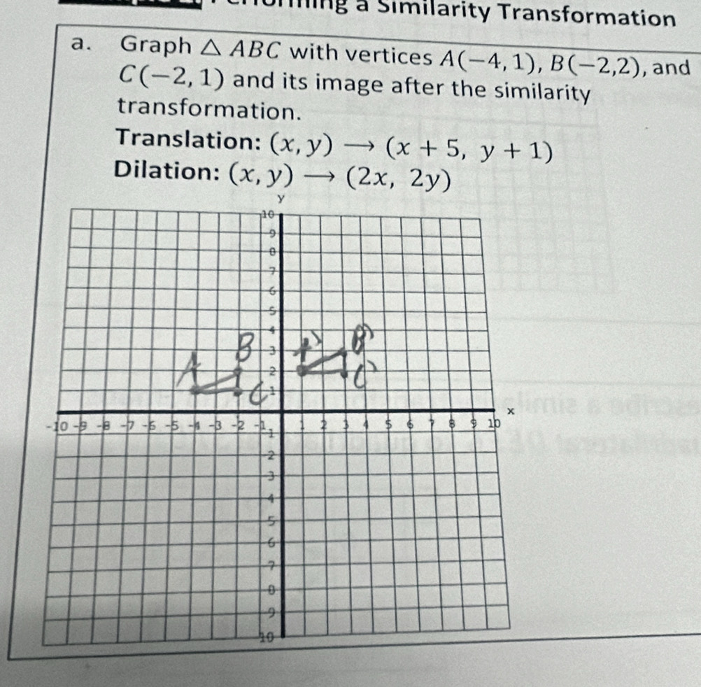 Ting a Similarity Transformation
a. Graph △ ABC with vertices A(-4,1),B(-2,2) , and
C(-2,1) and its image after the similarity 
transformation.
Translation: (x,y)to (x+5,y+1)
Dilation: