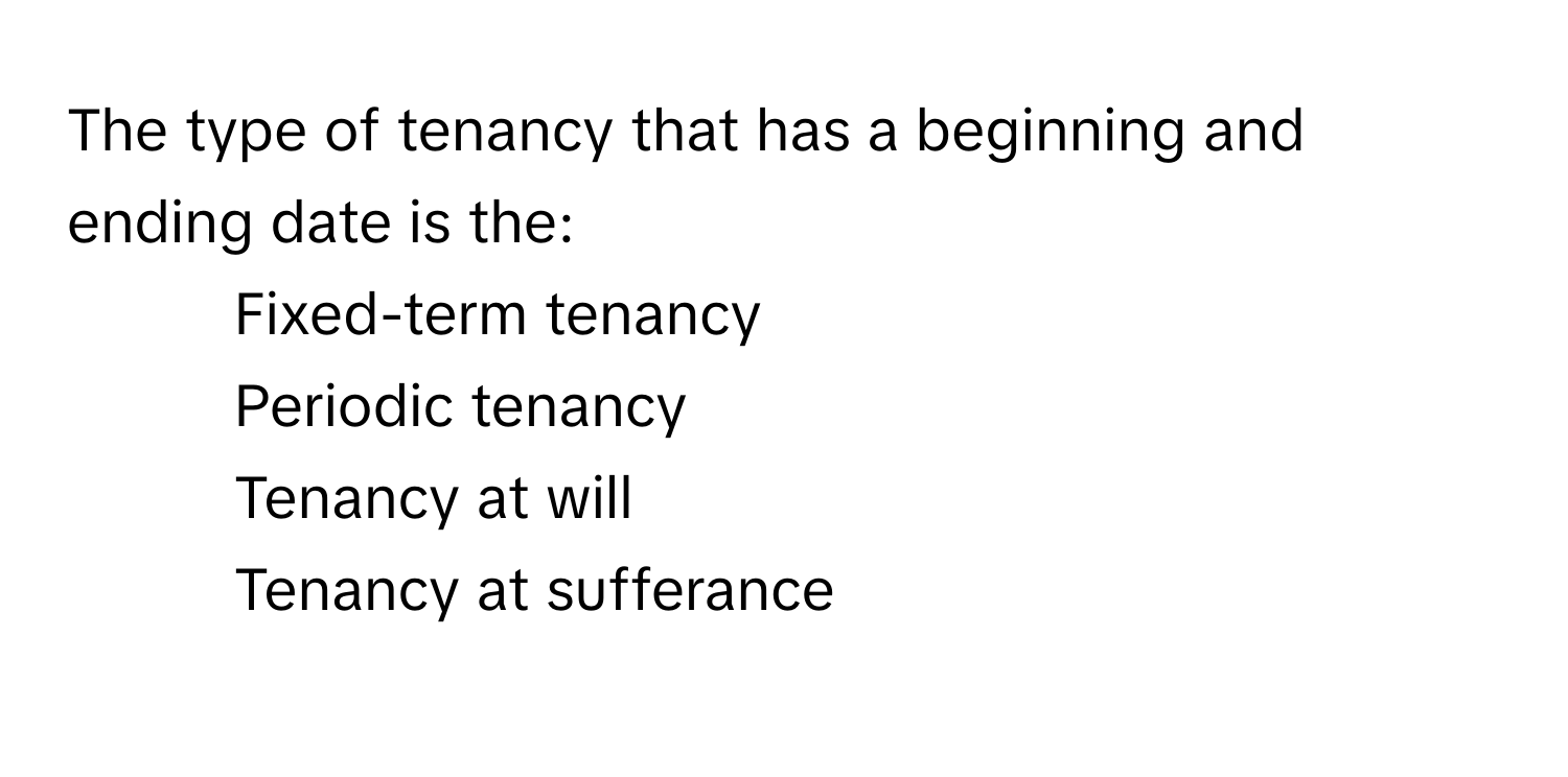 The type of tenancy that has a beginning and ending date is the:

1) Fixed-term tenancy 
2) Periodic tenancy 
3) Tenancy at will 
4) Tenancy at sufferance