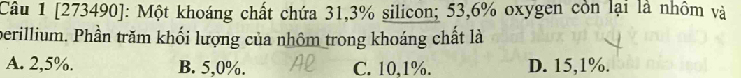 [273490]: Một khoáng chất chứa 31, 3% silicon; 53,6% oxygen còn lại là nhôm và
perillium. Phần trăm khối lượng của nhôm trong khoáng chất là
A. 2,5%. B. 5,0%. C. 10, 1%. D. 15, 1%.