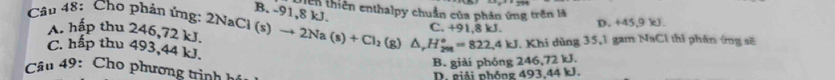 En thiên enthalpy chuẩn của phản ứng trên là
B. -91,8 kJ.
Câu 48: Cho phản ứng: 2 2NaCl(s)to 2Na(s)+Cl_2(g)△ , H_2°=822.4kJ C. +91.8 kJ.
D. +45,9 kJ.
A. hập thu 246,72 kJ.
7. Khi dùng 35, 1 gam NaCl thi phân ứng sẽ
C. hấp thu 493, 44 kJ. B. giải phóng 246, 72kJ
â u 9: Cho phương trin h. giải phóng 493, 44 kJ.