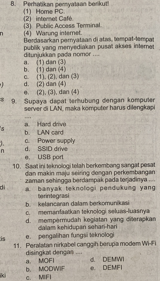 Perhatikan pernyataan berikut!
(1) Home PC.
(2) internet Café.
(3) Public Access Terminal.
n (4) Warung internet.
Berdasarkan pernyataan di atas, tempat-tempat
publik yang menyediakan pusat akses internet
ditunjukkan pada nomor ....
a. (1) dan (3)
b. (1) dan (4)
c. (1), (2), dan (3)
) d. (2) dan (4)
e. (2), (3), dan (4)
S 9. Supaya dapat terhubung dengan komputer
server di LAN, maka komputer harus dilengkapi
....
a. Hard drive
s b. LAN card
). c. Power supply
n d. SSID drive
e. USB port
10. Saat ini teknologi telah berkembang sangat pesat
dan makin maju seiring dengan perkembangan
zaman sehingga berdampak pada terjadinya ....
di a. banyak teknologi pendukung yang
terintegrasi
b. kelancaran dalam berkomunikasi
c. memanfaatkan teknologi seluas-luasnya
d. mempermudah kegiatan yang diterapkan
dalam kehidupan sehari-hari
is e. pengalihan fungsi teknologi
11. Peralatan nirkabel canggih berupa modem Wi-Fi
disingkat dengan ....
a. MOFI d. DEMWI
b. MODWIF e. DEMFI
iki c. MIFI