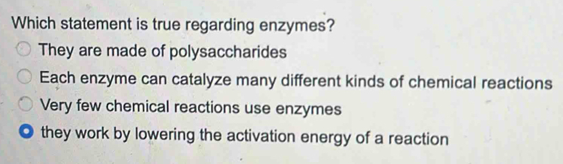 Which statement is true regarding enzymes?
They are made of polysaccharides
Each enzyme can catalyze many different kinds of chemical reactions
Very few chemical reactions use enzymes
they work by lowering the activation energy of a reaction