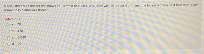 A DVD store's bestseller list shows its 10 most popular DVDs. Jenni wishes to rent 4 of them, one for each of the next four days. How
many possibilities are there?
Select one:
a. 70
b. 120
c. 5,040
d. 210