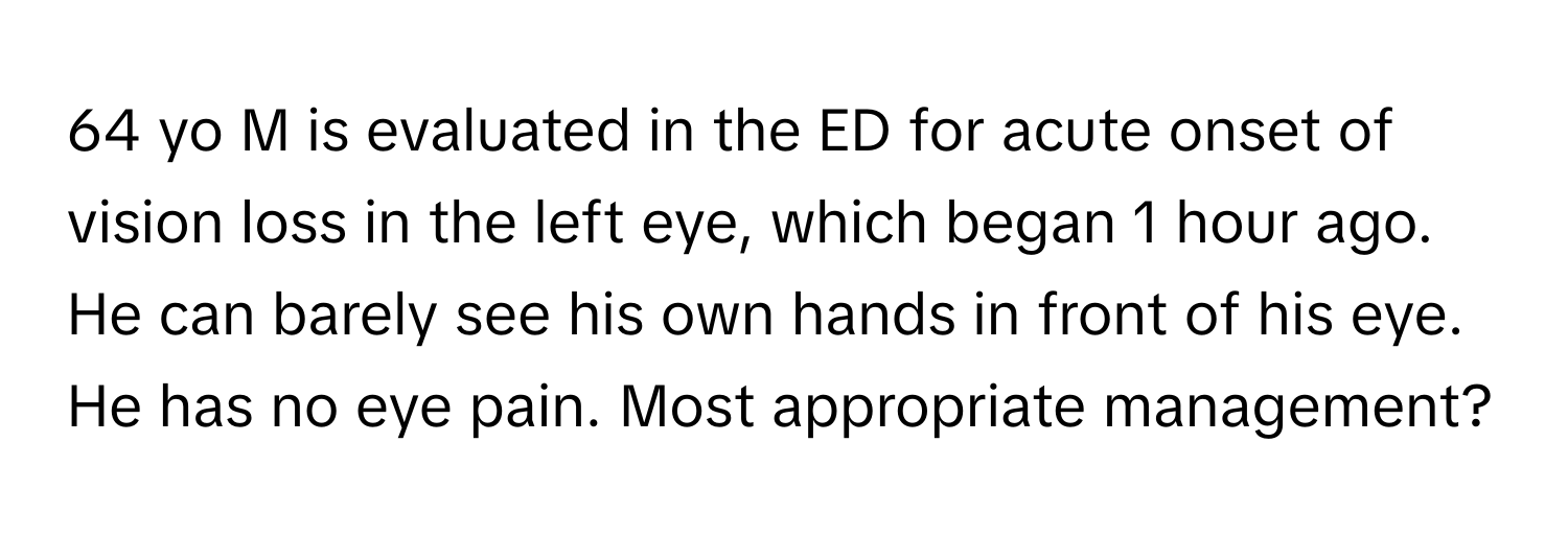 yo M is evaluated in the ED for acute onset of vision loss in the left eye, which began 1 hour ago. He can barely see his own hands in front of his eye. He has no eye pain. Most appropriate management?