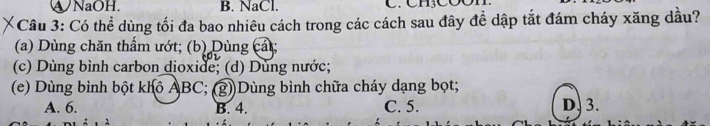 ④NaOH. B. NaCl.
Câu 3: Có thể dùng tối đa bao nhiêu cách trong các cách sau đây để dập tắt đám cháy xăng dầu?
(a) Dùng chăn thẩm ướt; (b) Dùng cát;
(c) Dùng bình carbon dioxide; (d) Dùng nước;
(e) Dùng bình bột khô ẢBC; (g))Dùng bình chữa cháy dạng bọt;
A. 6. B. 4. C. 5. D. 3.