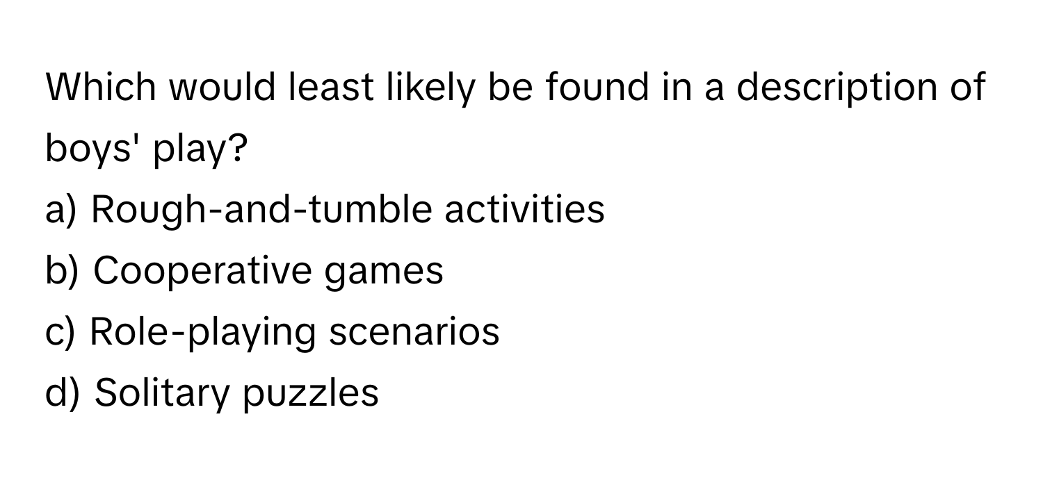 Which would least likely be found in a description of boys' play?

a) Rough-and-tumble activities 
b) Cooperative games 
c) Role-playing scenarios 
d) Solitary puzzles