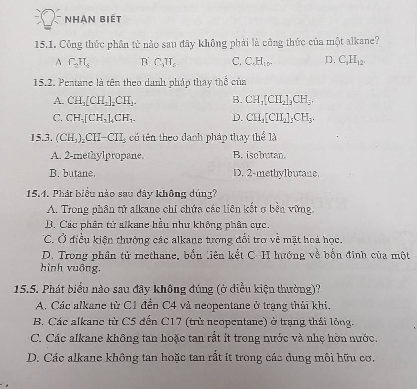 nhận biết
15.1. Công thức phân tử nào sau đây không phải là công thức của một alkane?
A. C_2H_6. B. C_3H_6. C. C_4H_10. D. C_5H_12.
15.2. Pentane là tên theo danh pháp thay thế của
A. CH_3[CH_2]_2CH_3. B. CH_3[CH_2]_3CH_3.
C. CH_3[CH_2]_4CH_3. D. CH_3[CH_2]_5CH_3.
15.3. (CH_3)_2CH-CH_3 có tên theo danh pháp thay thế là
A. 2-methylpropane. B. isobutan.
B. butane. D. 2-methylbutane.
15.4. Phát biểu nào sau đây không đúng?
A. Trong phân tử alkane chi chứa các liên kết σ bền vững.
B. Các phân tử alkane hầu như không phân cực.
TC. Ở điều kiện thường các alkane tương đối trơ về mặt hoá học.
D. Trong phân tử methane, bốn liên kết C-H hướng về bốn đinh của một
hình vuông.
15.5. Phát biểu nào sau đây không đúng (ở điều kiện thường)?
A. Các alkane từ C1 đến C4 và neopentane ở trạng thái khí.
B. Các alkane từ C5 đến C17 (trừ neopentane) ở trạng thái lỏng.
C. Các alkane không tan hoặc tan rất ít trong nước và nhẹ hờn nước.
D. Các alkane không tan hoặc tan rất ít trong các dung môi hữu cơ.