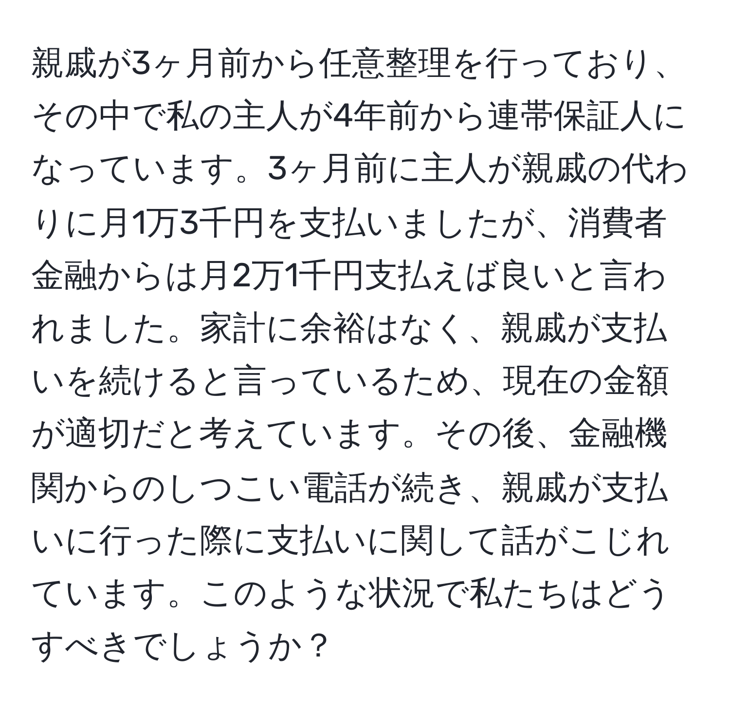 親戚が3ヶ月前から任意整理を行っており、その中で私の主人が4年前から連帯保証人になっています。3ヶ月前に主人が親戚の代わりに月1万3千円を支払いましたが、消費者金融からは月2万1千円支払えば良いと言われました。家計に余裕はなく、親戚が支払いを続けると言っているため、現在の金額が適切だと考えています。その後、金融機関からのしつこい電話が続き、親戚が支払いに行った際に支払いに関して話がこじれています。このような状況で私たちはどうすべきでしょうか？