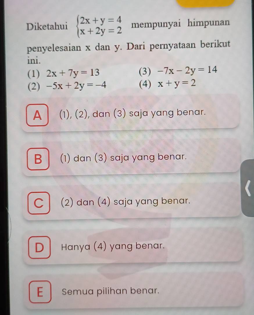 Diketahui beginarrayl 2x+y=4 x+2y=2endarray. mempunyai himpunan
penyelesaian x dan y. Dari pernyataan berikut
ini.
(1) 2x+7y=13 (3) -7x-2y=14
(2) -5x+2y=-4 (4) x+y=2
A (1), (2), dan (3) saja yang benar.
B (1) dan (3) saja yang benar.
C (2) dan (4) saja yang benar.
D Hanya (4) yang benar.
E Semua pilihan benar.