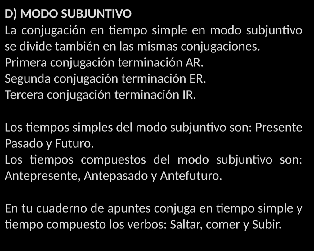 MODO SUBJUNTIVO 
La conjugación en tiempo simple en modo subjuntivo 
se divide también en las mismas conjugaciones. 
Primera conjugación terminación AR. 
Segunda conjugación terminación ER. 
Tercera conjugación terminación IR. 
Los tiempos simples del modo subjuntivo son: Presente 
Pasado y Futuro. 
Los tiempos compuestos del modo subjuntivo son: 
Antepresente, Antepasado y Antefuturo. 
En tu cuaderno de apuntes conjuga en tiempo simple y 
tiempo compuesto los verbos: Saltar, comer y Subir.