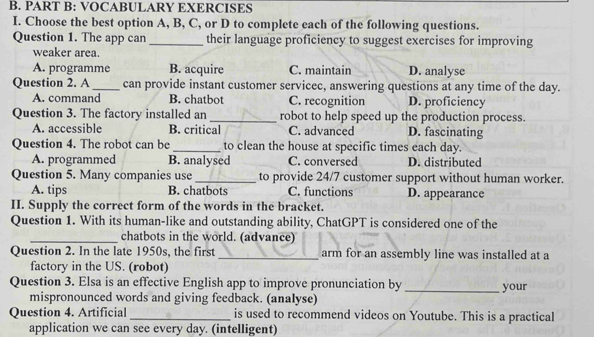 VOCABULARY EXERCISES
I. Choose the best option A, B, C, or D to complete each of the following questions.
Question 1. The app can _their language proficiency to suggest exercises for improving
weaker area.
A. programme B. acquire C. maintain D. analyse
Question 2. A _can provide instant customer servicec, answering questions at any time of the day.
A. command B. chatbot C. recognition D. proficiency
Question 3. The factory installed an _robot to help speed up the production process.
A. accessible B. critical C. advanced D. fascinating
Question 4. The robot can be_ to clean the house at specific times each day.
A. programmed B. analysed C. conversed D. distributed
Question 5. Many companies use_ to provide 24/7 customer support without human worker.
A. tips B. chatbots C. functions D. appearance
II. Supply the correct form of the words in the bracket.
Question 1. With its human-like and outstanding ability, ChatGPT is considered one of the
_chatbots in the world. (advance)
Question 2. In the late 1950s, the first _arm for an assembly line was installed at a
factory in the US. (robot)
Question 3. Elsa is an effective English app to improve pronunciation by _your
mispronounced words and giving feedback. (analyse)
Question 4. Artificial _is used to recommend videos on Youtube. This is a practical
application we can see every day. (intelligent)