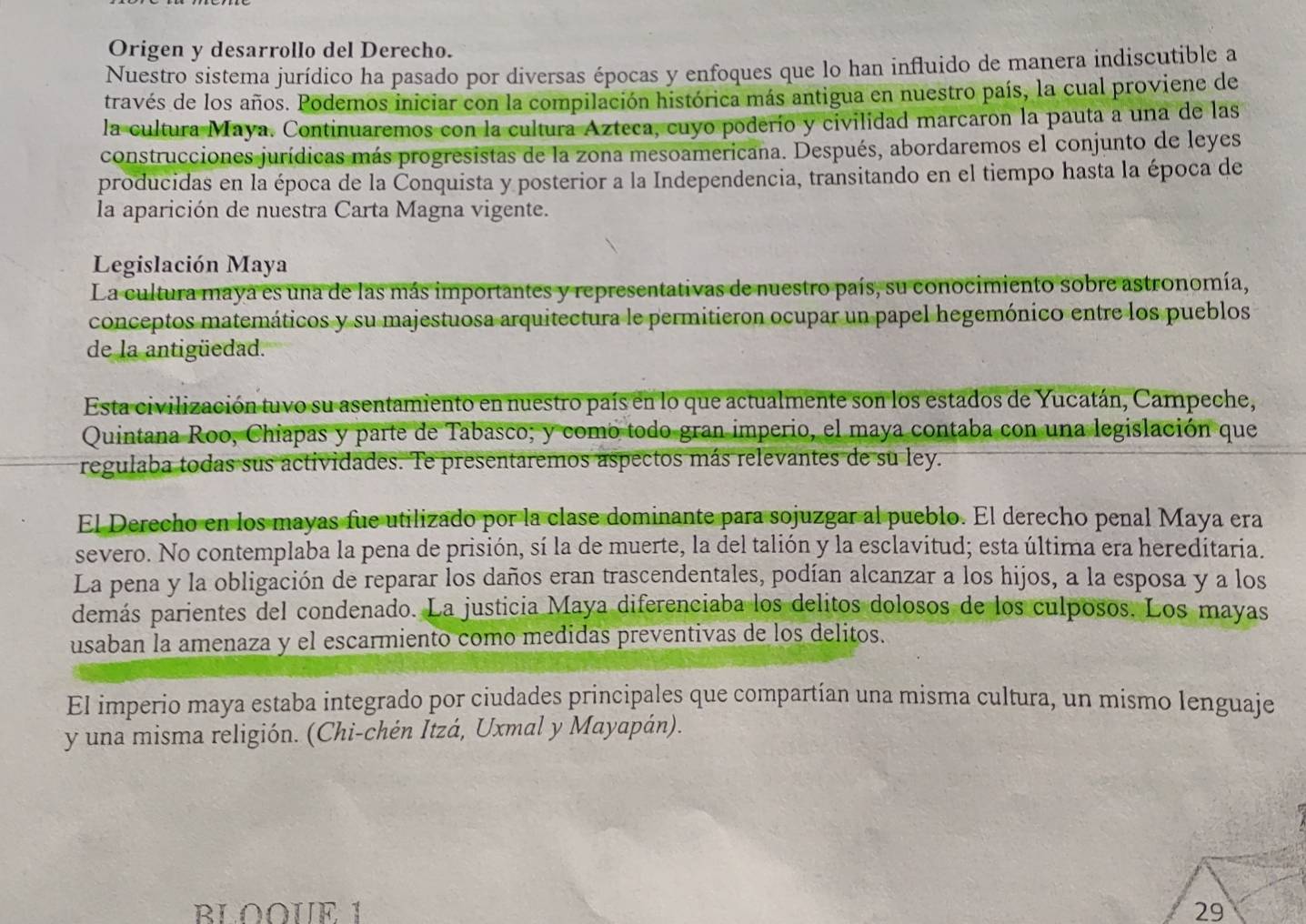 Origen y desarrollo del Derecho.
Nuestro sistema jurídico ha pasado por diversas épocas y enfoques que lo han influido de manera indiscutible a
través de los años. Podemos iniciar con la compilación histórica más antigua en nuestro país, la cual proviene de
la cultura Maya. Continuaremos con la cultura Azteca, cuyo poderío y civilidad marcaron la pauta a una de las
construcciones jurídicas más progresistas de la zona mesoamericana. Después, abordaremos el conjunto de leyes
producidas en la época de la Conquista y posterior a la Independencia, transitando en el tiempo hasta la época de
la aparición de nuestra Carta Magna vigente.
Legislación Maya
La cultura maya es una de las más importantes y representativas de nuestro país, su conocimiento sobre astronomía,
conceptos matemáticos y su majestuosa arquitectura le permitieron ocupar un papel hegemónico entre los pueblos
de la antigüedad.
Esta civilización tuvo su asentamiento en nuestro país en lo que actualmente son los estados de Yucatán, Campeche,
Quintana Roo, Chiapas y parte de Tabasco; y como todo gran imperio, el maya contaba con una legislación que
regulaba todas sus actividades. Te presentaremos aspectos más relevantes de su ley.
El Derecho en los mayas fue utilizado por la clase dominante para sojuzgar al pueblo. El derecho penal Maya era
severo. No contemplaba la pena de prisión, sí la de muerte, la del talión y la esclavitud; esta última era hereditaria.
La pena y la obligación de reparar los daños eran trascendentales, podían alcanzar a los hijos, a la esposa y a los
demás parientes del condenado. La justicia Maya diferenciaba los delitos dolosos de los culposos. Los mayas
usaban la amenaza y el escarmiento como medidas preventivas de los delitos.
El imperio maya estaba integrado por ciudades principales que compartían una misma cultura, un mismo lenguaje
y una misma religión. (Chi-chén Itzá, Uxmal y Mayapán).
BLOOUE 1