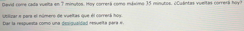 David corre cada vuelta en 7 minutos. Hoy correrá como máximo 35 minutos. ¿Cuántas vueltas correrá hoy? 
Utilizar n para el número de vueltas que él correrá hoy. 
Dar la respuesta como una desigualdad resuelta para n.