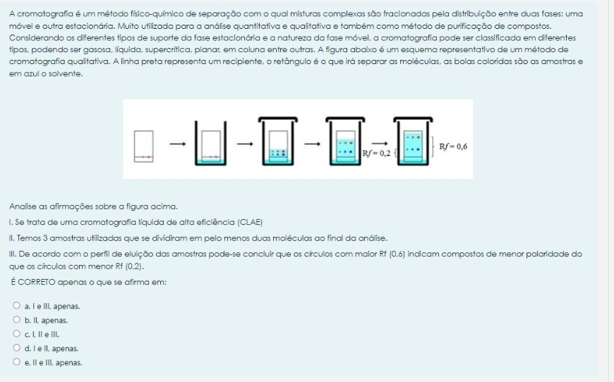 A cromatografia é um método físico-químico de separação com o qual misturas complexas são fracionadas pela distribuição entre duas fases: uma
móvel e outra estacionária. Muito utilizada para a análise quantitativa e qualitativa e também como método de purificação de compostos.
Considerando os diferentes tipos de suporte da fase estacionária e a natureza da fase móvel, a cromatografia pode ser classificada em diferentes
tipos, podendo ser gasosa, líquida, supercrítica, planar, em coluna entre outras. A figura abaixo é um esquema representativo de um método de
cromatografia qualitativa. A linha preta representa um recipiente, o retângulo é o que irá separar as moléculas, as bolas coloridas são as amostras e
em azul o solvente.
Analise as afirmações sobre a figura acima.
I. Se trata de uma cromatografia líquida de alta eficiência (CLAE)
II. Temos 3 amostras utilizadas que se dividiram em pelo menos duas moléculas ao final da análise.
III. De acordo com o perfil de eluição das amostras pode-se concluir que os círculos com maior Rf indicam compostos de menor polaridade do (0,6)
que os círculos com menor Rf (0.2).
É CORRETO apenas o que se afirma em:
a. I e III, apenas.
b. II, apenas.
c. I, I e III.
d. I e lI, apenas.
e. IIe III, apenas.