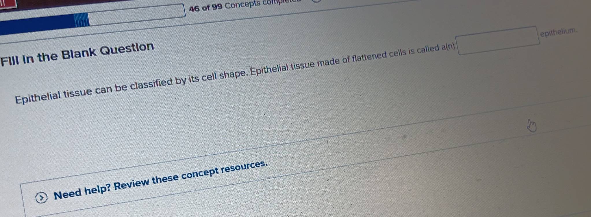 of 99 Concepts comple 
Fill in the Blank Question 
Epithelial tissue can be classified by its cell shape. Epithelial tissue made of flattened cells is called a(n)□ epithelium. 
Need help? Review these concept resources.