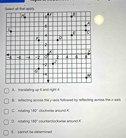 Select all that apply.
A. translating up 6 and right 4
B. reflecting across the y-axis followed by reflecting across the x-axis
C. rotating 180° clockwise around K
D. rotating 180° counterclockwise around K
E. cannot be determined