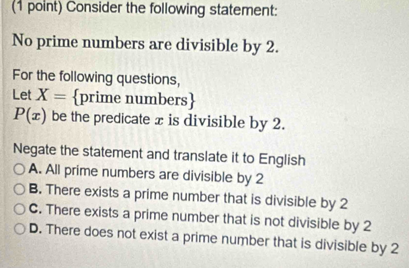 Consider the following statement:
No prime numbers are divisible by 2.
For the following questions,
Let X= prime numbers
P(x) be the predicate x is divisible by 2.
Negate the statement and translate it to English
A. All prime numbers are divisible by 2
B. There exists a prime number that is divisible by 2
C. There exists a prime number that is not divisible by 2
D. There does not exist a prime number that is divisible by 2